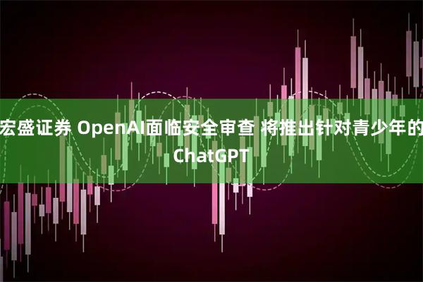 宏盛证券 OpenAI面临安全审查 将推出针对青少年的ChatGPT