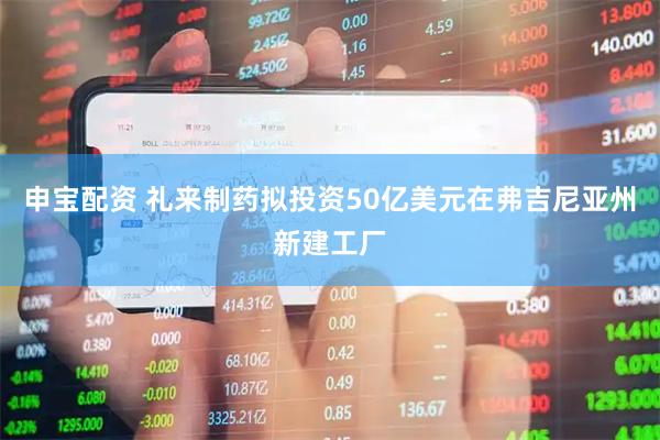 申宝配资 礼来制药拟投资50亿美元在弗吉尼亚州新建工厂