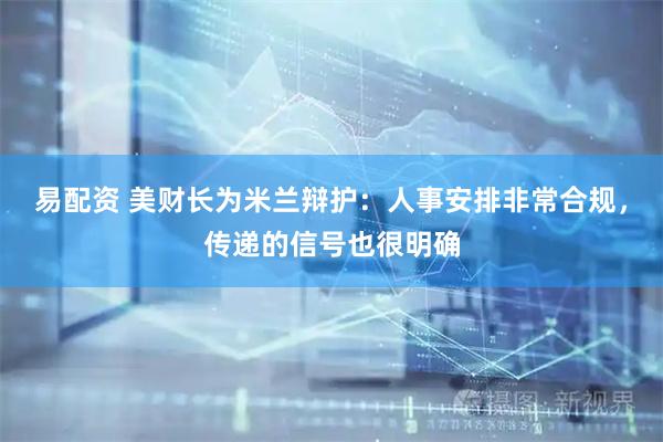 易配资 美财长为米兰辩护：人事安排非常合规，传递的信号也很明确