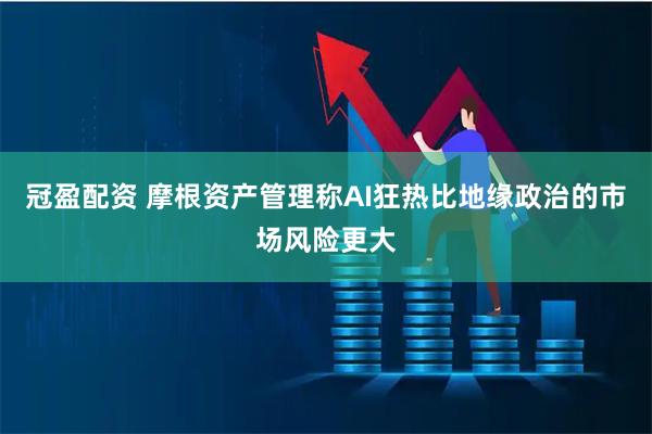 冠盈配资 摩根资产管理称AI狂热比地缘政治的市场风险更大