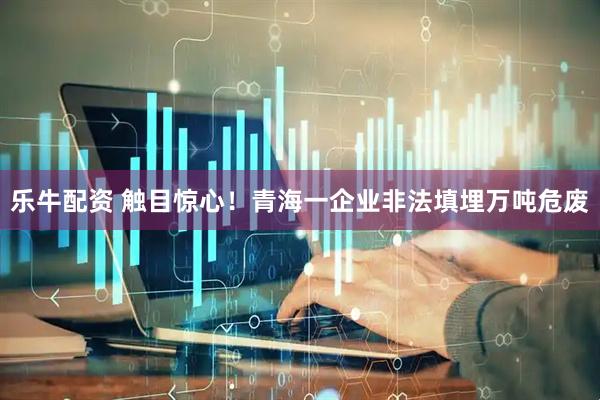 乐牛配资 触目惊心！青海一企业非法填埋万吨危废