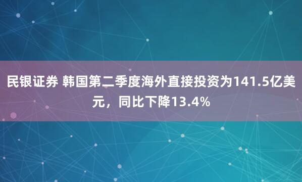 民银证券 韩国第二季度海外直接投资为141.5亿美元，同比下降13.4%