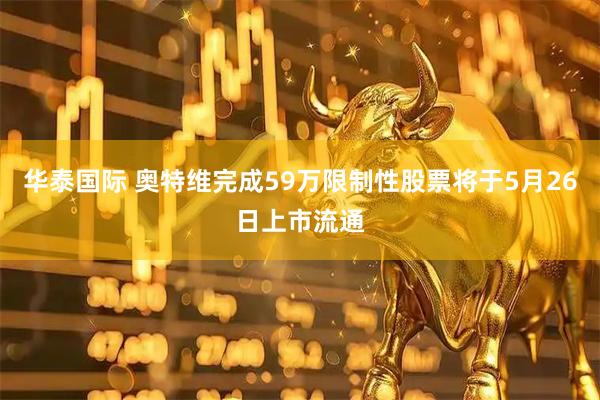 华泰国际 奥特维完成59万限制性股票将于5月26日上市流通