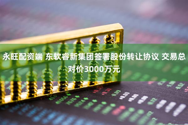 永旺配资端 东软睿新集团签署股份转让协议 交易总对价3000万元