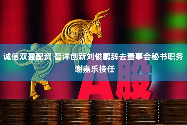 诚信双盈配资 智洋创新刘俊鹏辞去董事会秘书职务 谢嘉乐接任