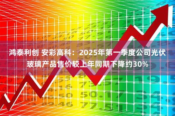鸿泰利创 安彩高科：2025年第一季度公司光伏玻璃产品售价较上年同期下降约30%