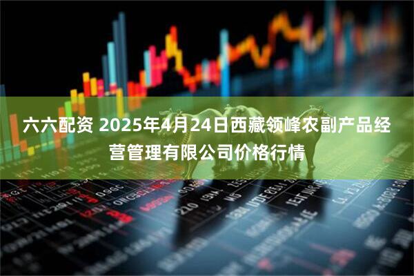六六配资 2025年4月24日西藏领峰农副产品经营管理有限公司价格行情