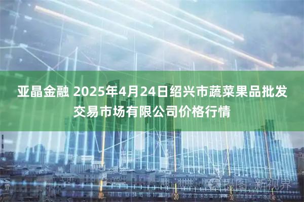 亚晶金融 2025年4月24日绍兴市蔬菜果品批发交易市场有限公司价格行情