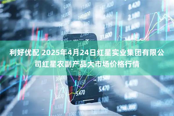 利好优配 2025年4月24日红星实业集团有限公司红星农副产品大市场价格行情