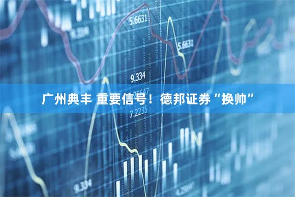广州典丰 重要信号！德邦证券“换帅”
