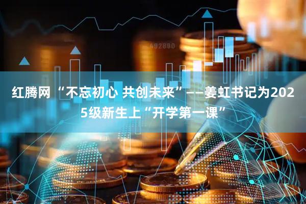 红腾网 “不忘初心 共创未来”——姜虹书记为2025级新生上“开学第一课”