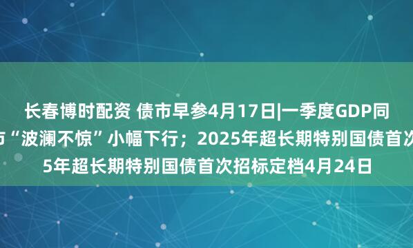长春博时配资 债市早参4月17日|一季度GDP同比增长5.4%，债市“波澜不惊”小幅下行；2025年超长期特别国债首次招标定档4月24日