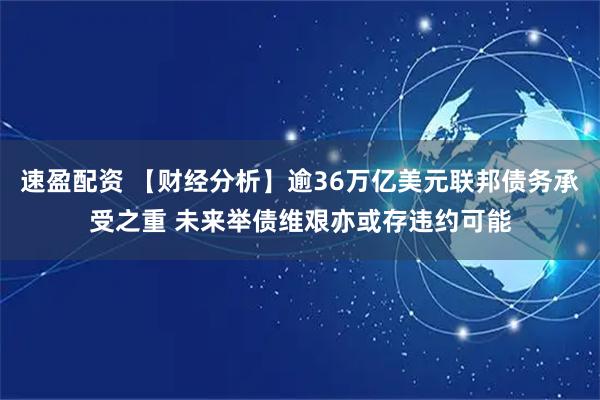速盈配资 【财经分析】逾36万亿美元联邦债务承受之重 未来举债维艰亦或存违约可能