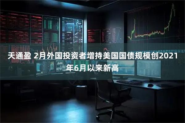 天通盈 2月外国投资者增持美国国债规模创2021年6月以来新高