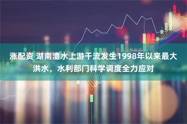 涨配资 湖南澧水上游干流发生1998年以来最大洪水，水利部门科学调度全力应对