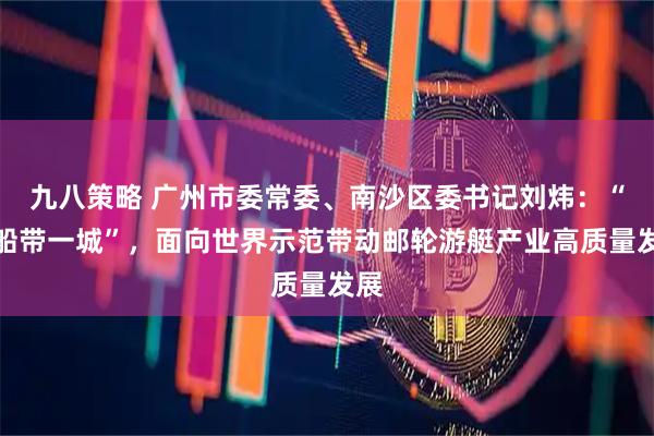 九八策略 广州市委常委、南沙区委书记刘炜：“一船带一城”，面向世界示范带动邮轮游艇产业高质量发展