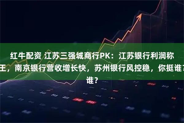红牛配资 江苏三强城商行PK：江苏银行利润称王，南京银行营收增长快，苏州银行风控稳，你挺谁？