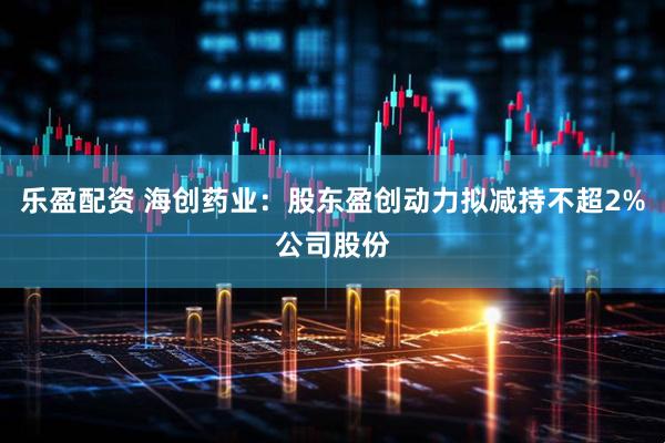 乐盈配资 海创药业：股东盈创动力拟减持不超2%公司股份