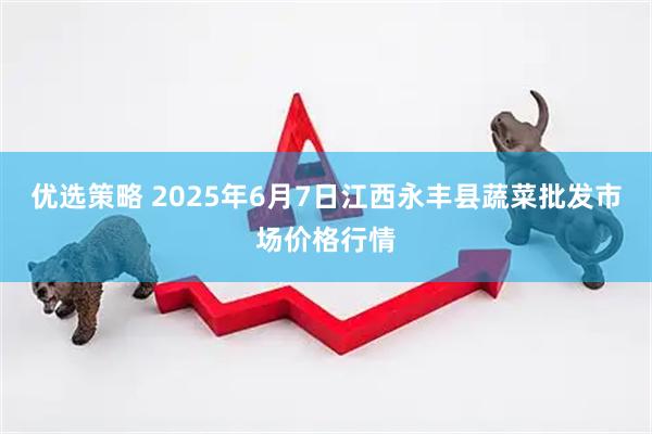 优选策略 2025年6月7日江西永丰县蔬菜批发市场价格行情