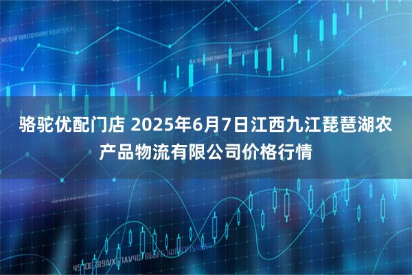 骆驼优配门店 2025年6月7日江西九江琵琶湖农产品物流有限公司价格行情