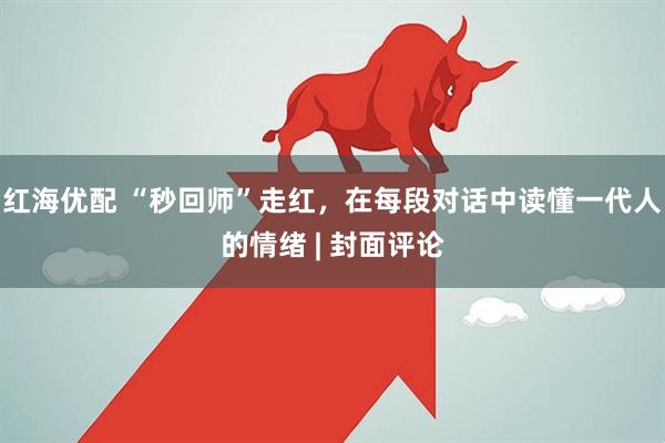红海优配 “秒回师”走红，在每段对话中读懂一代人的情绪 | 封面评论