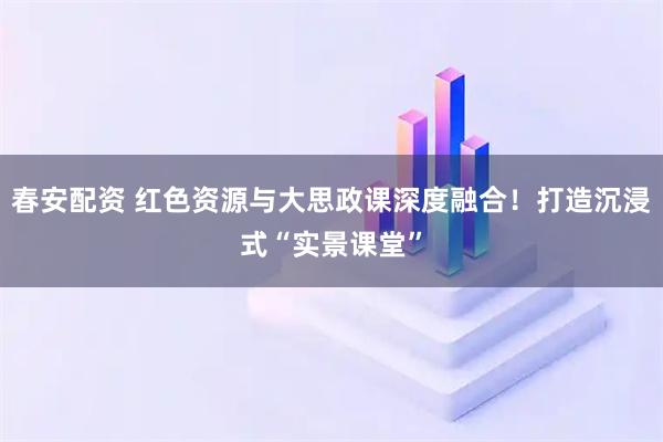 春安配资 红色资源与大思政课深度融合！打造沉浸式“实景课堂”