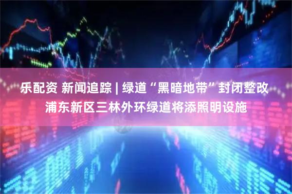 乐配资 新闻追踪 | 绿道“黑暗地带”封闭整改 浦东新区三林外环绿道将添照明设施